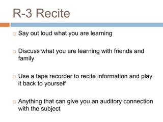 R-3 Recite
   Say out loud what you are learning

   Discuss what you are learning with friends and
    family

   Use a tape recorder to recite information and play
    it back to yourself

   Anything that can give you an auditory connection
    with the subject
 