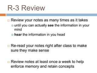 R-3 Review
   Review your notes as many times as it takes
     until
          you can actually see the information in your
      mind
     hear the information in you head



   Re-read your notes right after class to make
    sure they make sense

   Review notes at least once a week to help
    enforce memory and retain concepts
 