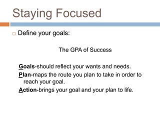 Staying Focused
   Define your goals:

                   The GPA of Success

    Goals-should reflect your wants and needs.
    Plan-maps the route you plan to take in order to
      reach your goal.
    Action-brings your goal and your plan to life.
 