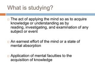 What is studying?
   The act of applying the mind so as to acquire
    knowledge or understanding as by
    reading, investigating, and examination of any
    subject or event

   An earnest effort of the mind or a state of
    mental absorption

   Application of mental faculties to the
    acquisition of knowledge
 