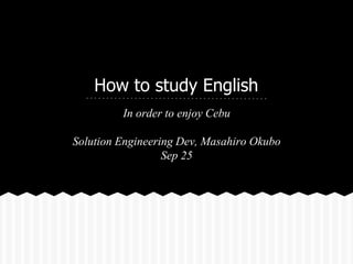 How to study English 
In order to enjoy Cebu 
Solution Engineering Dev, Masahiro Okubo 
Sep 25 
 