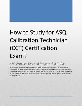 CCT Exam Questions
ASQ Certified Calibration Technician (CCT)
0
How to Study for ASQ
Calibration Technician
(CCT) Certification
Exam?
ASQ Practice Test and Preparation Guide
Get complete detail on ASQ exam guide to crack Calibration Technician. You can collect all
information on ASQ tutorial, practice test, books, study material, exam questions, and syllabus.
Firm your knowledge on Calibration Technician and get ready to crack ASQ certification. Explore
all information on ASQ exam with number of questions, passing percentage and time duration
to complete test.
 