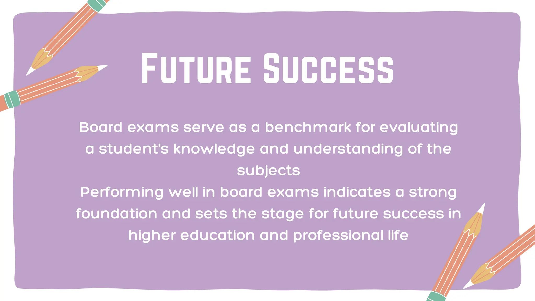 Future Success
Board exams serve as a benchmark for evaluating
a student's knowledge and understanding of the
subjects
Performing well in board exams indicates a strong
foundation and sets the stage for future success in
higher education and professional life
 