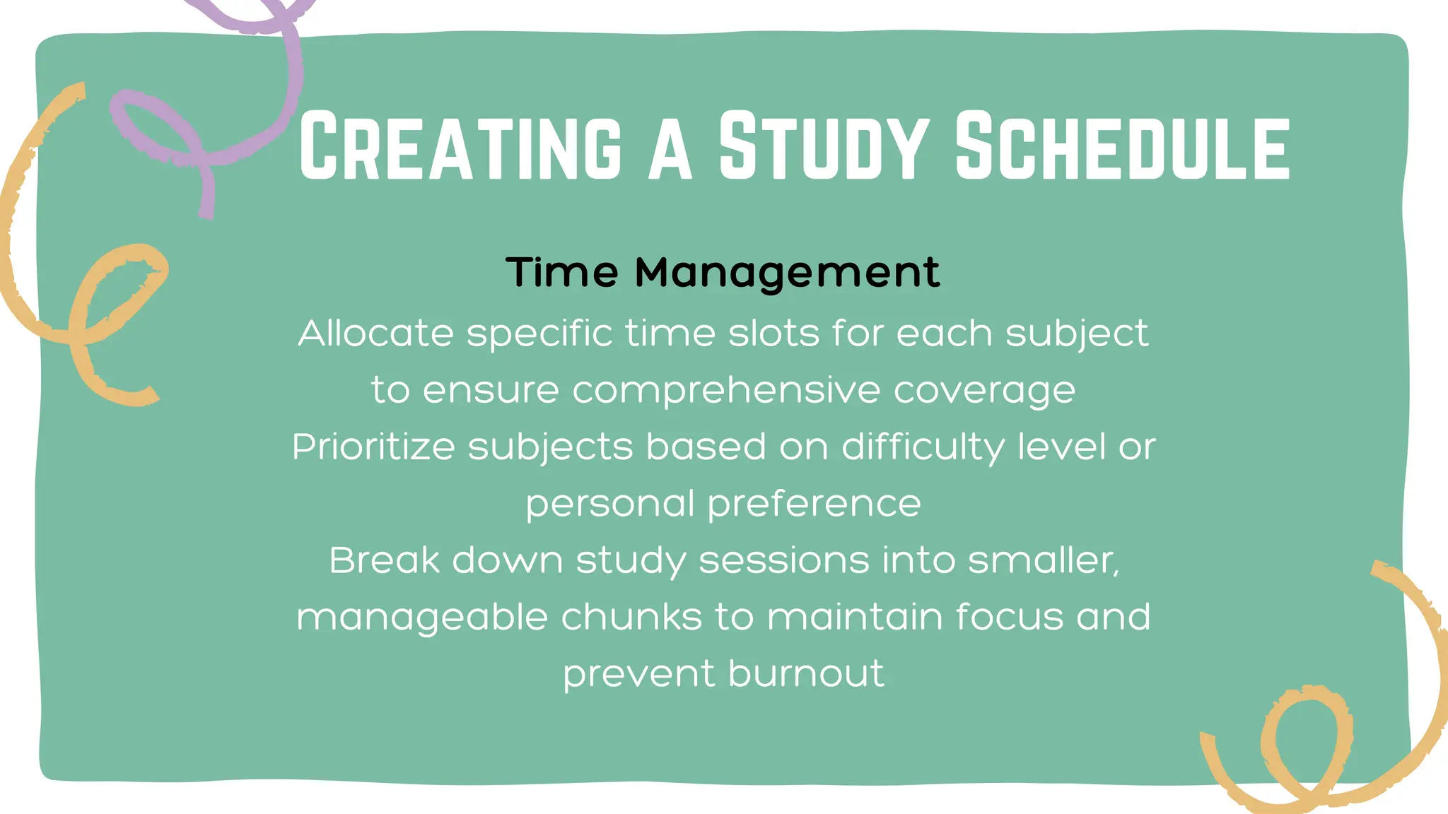 Creating a Study Schedule
Time Management
Allocate specific time slots for each subject
to ensure comprehensive coverage
Prioritize subjects based on difficulty level or
personal preference
Break down study sessions into smaller,
manageable chunks to maintain focus and
prevent burnout
 