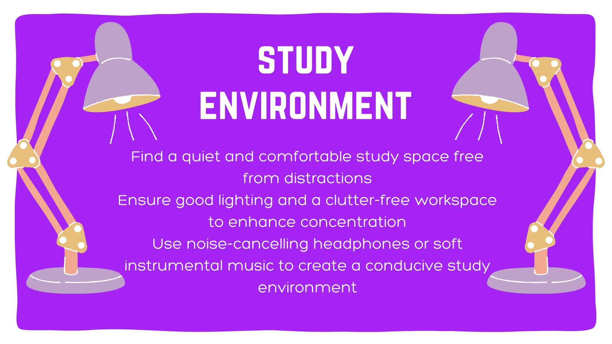 Find a quiet and comfortable study space free
from distractions
Ensure good lighting and a clutter-free workspace
to enhance concentration
Use noise-cancelling headphones or soft
instrumental music to create a conducive study
environment
study
environment
 