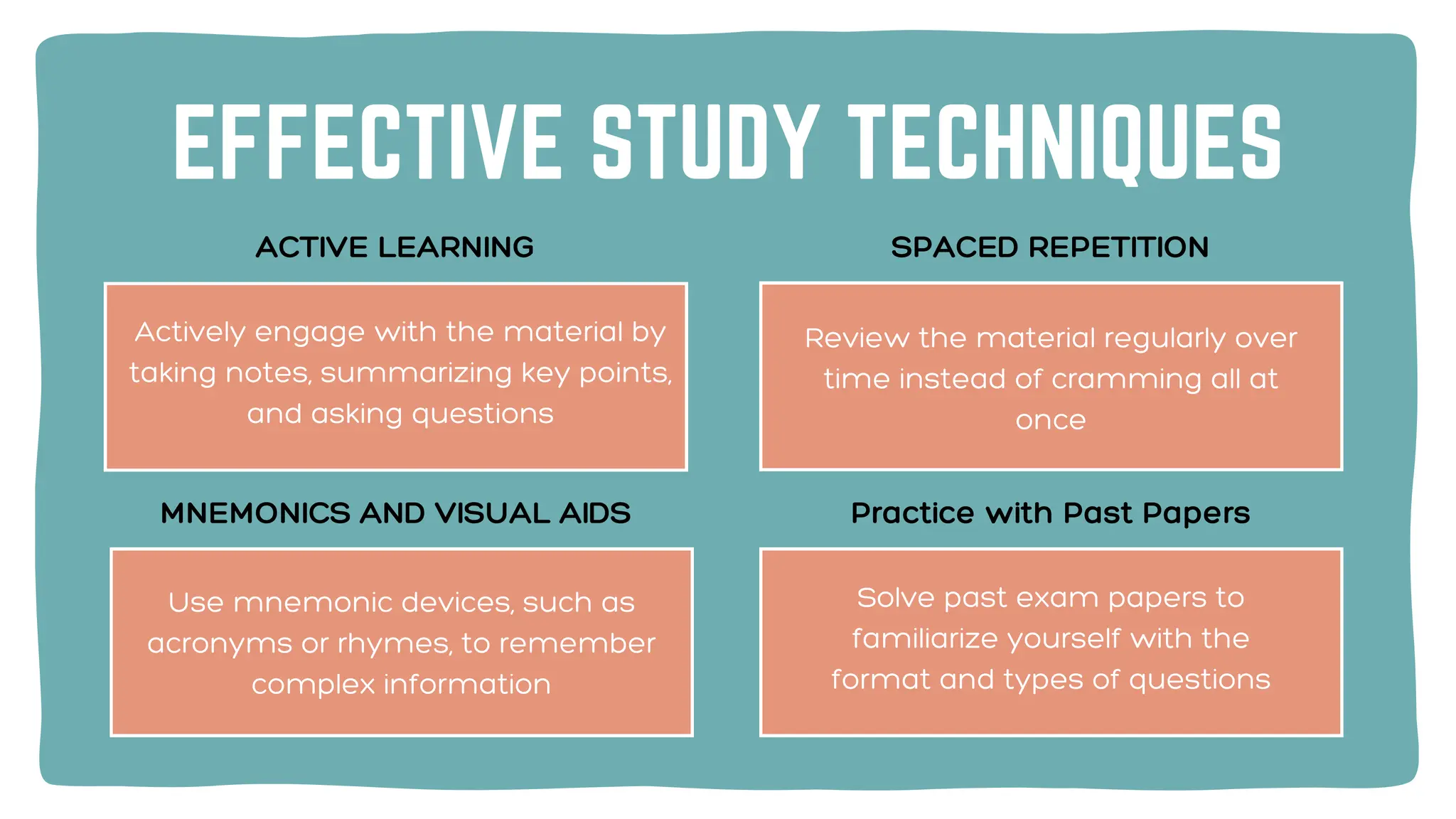 EFFECTIVE STUDY TECHNIQUES
Review the material regularly over
time instead of cramming all at
once
ACTIVE LEARNING SPACED REPETITION
Use mnemonic devices, such as
acronyms or rhymes, to remember
complex information
Solve past exam papers to
familiarize yourself with the
format and types of questions
MNEMONICS AND VISUAL AIDS Practice with Past Papers
Actively engage with the material by
taking notes, summarizing key points,
and asking questions
 