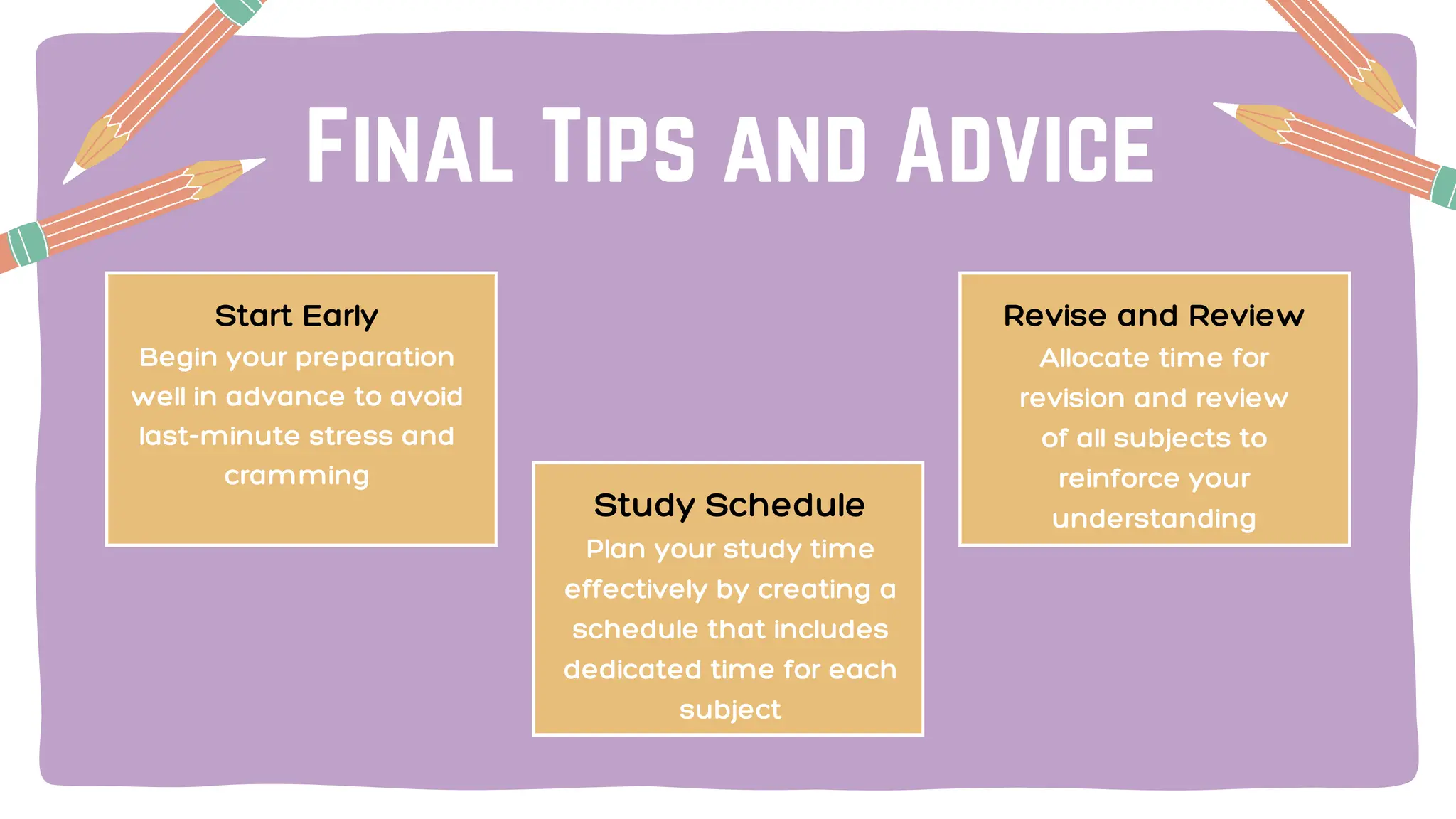 Final Tips and Advice
Start Early
Begin your preparation
well in advance to avoid
last-minute stress and
cramming
Study Schedule
Plan your study time
effectively by creating a
schedule that includes
dedicated time for each
subject
Revise and Review
Allocate time for
revision and review
of all subjects to
reinforce your
understanding
 