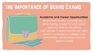 Academic and Career Opportunities
Board exams play a crucial role in
determining academic and career
opportunities for students
High scores in board exams can open
doors to prestigious colleges and
universities, scholarships, and job
opportunities
the Importance of Board Exams
 