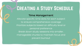 Creating a Study Schedule
Time Management
Allocate specific time slots for each subject
to ensure comprehensive coverage
Prioritize subjects based on difficulty level or
personal preference
Break down study sessions into smaller,
manageable chunks to maintain focus and
prevent burnout
 