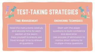 TEST-TAKING STRATEGIES
Answering Techniques
Time Management
Start with the easier
questions to build confidence
and save time.
Use process of elimination to
narrow down options for
multiple-choice questions.
Read the instructions carefully
and allocate time for each
section of the exam.
Pace yourself to ensure you
have enough time to answer
all questions.
 