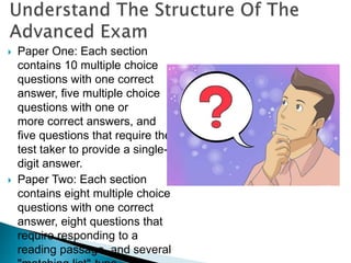  Paper One: Each section
contains 10 multiple choice
questions with one correct
answer, five multiple choice
questions with one or
more correct answers, and
five questions that require the
test taker to provide a single-
digit answer.
 Paper Two: Each section
contains eight multiple choice
questions with one correct
answer, eight questions that
require responding to a
reading passage, and several
 