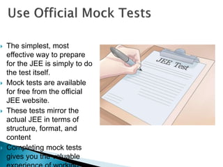  The simplest, most
effective way to prepare
for the JEE is simply to do
the test itself.
 Mock tests are available
for free from the official
JEE website.
 These tests mirror the
actual JEE in terms of
structure, format, and
content
 Completing mock tests
gives you the valuable
 