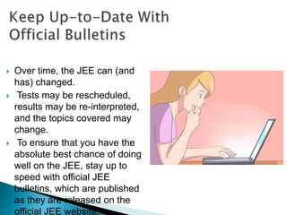  Over time, the JEE can (and
has) changed.
 Tests may be rescheduled,
results may be re-interpreted,
and the topics covered may
change.
 To ensure that you have the
absolute best chance of doing
well on the JEE, stay up to
speed with official JEE
bulletins, which are published
as they are released on the
official JEE website.
 