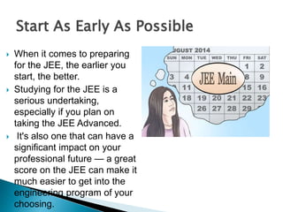  When it comes to preparing
for the JEE, the earlier you
start, the better.
 Studying for the JEE is a
serious undertaking,
especially if you plan on
taking the JEE Advanced.
 It's also one that can have a
significant impact on your
professional future — a great
score on the JEE can make it
much easier to get into the
engineering program of your
choosing.
Start As Early As Possible
 