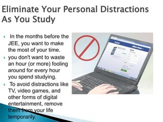  In the months before the
JEE, you want to make
the most of your time.
 you don't want to waste
an hour (or more) fooling
around for every hour
you spend studying.
 To avoid distractions like
TV, video games, and
other forms of digital
entertainment, remove
them from your life
temporarily.
Eliminate Your Personal Distractions
As You Study
 