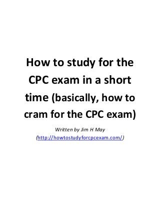 How to study for the
CPC exam in a short
time (basically, how to
cram for the CPC exam)
Written by Jim H May
(http://howtostudyforcpcexam.com/)

 
