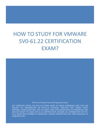 5V0-61.22 Practice Test and Preparation Guide
GET COMPLETE DETAIL ON 5V0-61.22 EXAM GUIDE TO CRACK WORKSPACE ONE. YOU CAN
COLLECT ALL INFORMATION ON 5V0-61.22 TUTORIAL, PRACTICE TEST, BOOKS, STUDY
MATERIAL, EXAM QUESTIONS, AND SYLLABUS. FIRM YOUR KNOWLEDGE ON WORKSPACE ONE
AND GET READY TO CRACK 5V0-61.22 CERTIFICATION. EXPLORE ALL INFORMATION ON 5V0-
61.22 EXAM WITH NUMBER OF QUESTIONS, PASSING PERCENTAGE AND TIME DURATION TO
COMPLETE TEST.
HOW TO STUDY FOR VMWARE
5V0-61.22 CERTIFICATION
EXAM?
 