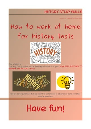 HISTORY STUDY SKILLS
Marina H. A. (Adapted from Jaime Alonso)
How to work at home
for History tests
Dear students,
You may find yourself in the following situation this year: HOW AM I SUPPOSED TO
PREPARE THE HISTORY TEST?
Here are some guidelines that are meant to be followed in advance so as to avoid last-
minute surprises.
Have fun!
 