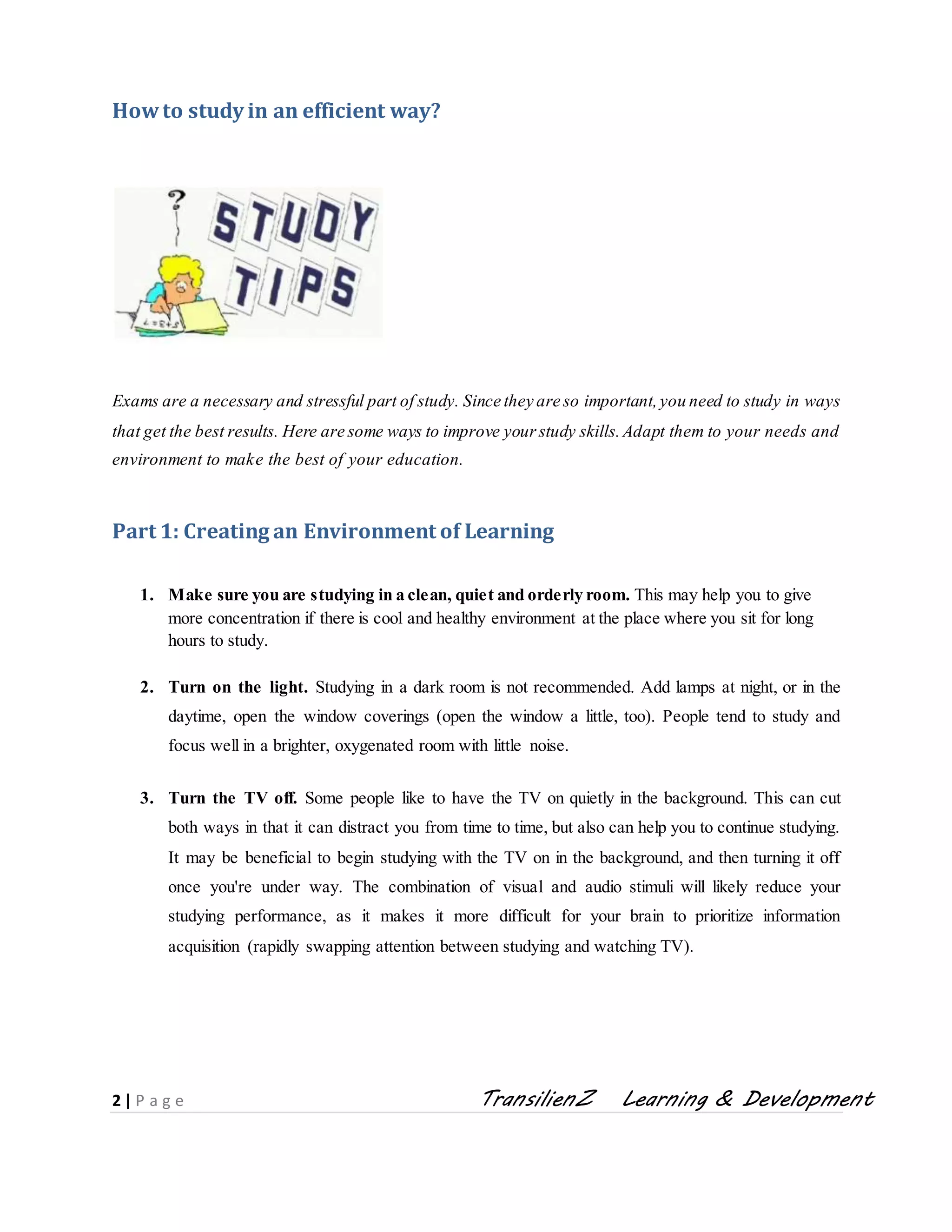 2 | P a g e TransilienZ Learning & Development
Howto study in an efficient way?
Exams are a necessary and stressful part of study. Since they are so important,you need to study in ways
that get the best results. Here are some ways to improve yourstudy skills.Adapt them to your needs and
environment to make the best of your education.
Part 1: Creating an Environment of Learning
1. Make sure you are studying in a clean, quiet and orderly room. This may help you to give
more concentration if there is cool and healthy environment at the place where you sit for long
hours to study.
2. Turn on the light. Studying in a dark room is not recommended. Add lamps at night, or in the
daytime, open the window coverings (open the window a little, too). People tend to study and
focus well in a brighter, oxygenated room with little noise.
3. Turn the TV off. Some people like to have the TV on quietly in the background. This can cut
both ways in that it can distract you from time to time, but also can help you to continue studying.
It may be beneficial to begin studying with the TV on in the background, and then turning it off
once you're under way. The combination of visual and audio stimuli will likely reduce your
studying performance, as it makes it more difficult for your brain to prioritize information
acquisition (rapidly swapping attention between studying and watching TV).
 