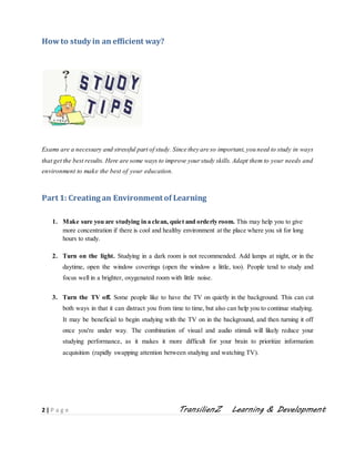 2 | P a g e TransilienZ Learning & Development
Howto study in an efficient way?
Exams are a necessary and stressful part of study. Since they are so important,you need to study in ways
that get the best results. Here are some ways to improve yourstudy skills.Adapt them to your needs and
environment to make the best of your education.
Part 1: Creating an Environment of Learning
1. Make sure you are studying in a clean, quiet and orderly room. This may help you to give
more concentration if there is cool and healthy environment at the place where you sit for long
hours to study.
2. Turn on the light. Studying in a dark room is not recommended. Add lamps at night, or in the
daytime, open the window coverings (open the window a little, too). People tend to study and
focus well in a brighter, oxygenated room with little noise.
3. Turn the TV off. Some people like to have the TV on quietly in the background. This can cut
both ways in that it can distract you from time to time, but also can help you to continue studying.
It may be beneficial to begin studying with the TV on in the background, and then turning it off
once you're under way. The combination of visual and audio stimuli will likely reduce your
studying performance, as it makes it more difficult for your brain to prioritize information
acquisition (rapidly swapping attention between studying and watching TV).
 