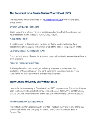 The Document for a Canada Student Visa without IELTS
The document, which is required for a Canada student VISA without the IELTS,
are as follows:
English Language Test Score
It is to judge the proficiency level of speaking and writing English. A student can
have test score exams like IELTS, TOEFL, CAEL, PTE, ec.
Nationality Proof
A valid Passport or Identification card can verify the student’s identity. Two
passport-size photographs, with written DOB at the back of the passport photo.
Confirmation of Acceptance (CAS)
This is an instrument of proof for a student to get admission to a university without an
IELTS program.
Proof of Financial Statement
Studying abroad requires a budget, so having a balance sheet ensures the
availability of financial support or a bank statement, loan statement, or even a
scholarship. All these documents prove financial support.
Top 9 Canada University List Without IELTS
Here is the best university in Canada without IELTS requirements. The universities are
open to alternative English Proficiency Tests and accept TOEFL, PTE, CanTEST, CAEL,
MELAB, CAE, etc. Below are some of the best Canada University List Without IELTS;
The University of Saskatchewan
The institution offers programs with over 100+ fields of study and is one of the few
universities where one can apply for the UG or PG courses without IELTS in
Canada. The
 