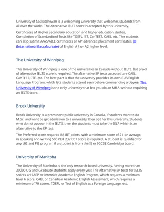 University of Saskatchewan is a welcoming university that welcomes students from
all over the world. The Alternative IELTS score is accepted by this university.
Certificates of Higher secondary education and higher education studies,
Completion of Standardized Tests like TOEFL iBT, CanTEST, CAEL, etc. The students
can also submit A/AS/AICE certificates or AP advanced placement certificates. IB
(International Baccalaureate) of English A1 or A2 higher level.
The University of Winnipeg
The University of Winnipeg is one of the universities in Canada without IELTS. But proof
of alternative IELTS score is required. The alternative EP tests accepted are CAEL,
CanTEST, PTE, etc. The best part is that the university provides its own ELP/English
Language Program, which lets students attend even before commencing a degree. The
University of Winnipeg is the only university that lets you do an MBA without requiring
an IELTS score.
Brock University
Brock University is a prominent public university in Canada. If students want to do
M.Sc. and want to get admission to a university, then opt for this university. Students
who do not appear in the IELTS, then the students must take the IELP which is an
alternative to the EP test.
The Preferred score required 88 iBT points, with a minimum score of 21 on average,
in speaking and writing 580 PBT 237 CBT score is required. A student is qualified for
any UG and PG program if a student is from the IB or IGCSE Cambridge board.
University of Manitoba
The University of Manitoba is the only research-based university, having more than
30000 UG and Graduate students apply every year. The Alternative EP tests for IELTS
scores are IAEP or Intensive Academic English Program, which requires a minimum
level 6 score. CAEL or Canadian Academic English Assessment, which requires a
minimum of 70 scores. TOEFL or Test of English as a Foreign Language, etc.
 