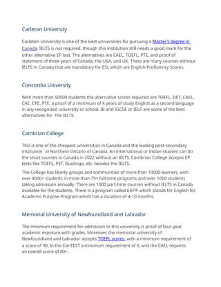 Carleton University
Carleton University is one of the best universities for pursuing a Master’s degree in
Canada. IELTS is not required, though this institution still needs a good mark for the
other alternative EP test. The alternatives are CAEL, TOEFL, PTE, and proof of
statement of three years of Canada, the USA, and UK. There are many courses without
IELTS in Canada that are mandatory for ESL which are English Proficiency Scores.
Concordia University
With more than 50000 students the alternative scores required are TOEFL, DET, CAEL,
CAE, CPE, PTE, a proof of a minimum of 4 years of study English as a second language
in any recognized university or school. IB and IGCSE or IELP are some of the best
alternatives for the IELTS.
Cambrian College
This is one of the cheapest universities in Canada and the leading post-secondary
institution in Northern Ontario of Canada. An international or Indian student can do
the short courses in Canada in 2022 without an IELTS. Cambrian College accepts EP
tests like TOEFL, PET, Duolingo, etc. besides the IELTS.
The College has liberty groups and communities of more than 10000 learners, with
over 4000+ students in more than 75+ full-time programs and over 1000 students
taking admission annually. There are 1000 part-time courses without IELTS in Canada
available for the students. There is a program called EAPP which stands for English for
Academic Purpose Program which has a duration of 4-10 months.
Memorial University of Newfoundland and Labrador
The minimum requirement for admission to this university is proof of four-year
academic exposure with grades. Moreover, the memorial university of
Newfoundland and Labrador accepts TOEFL scores, with a minimum requirement of
a score of 90, In the CanTEST a minimum requirement of 6, and the CAEL requires
an overall score of 80+.
 