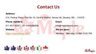 Contact Us
Address:
214, Pankaj Plaza, Plot No-10, Central Market, Sector-06, Dwarka, ND – 110075
Phone numbers: Email:
011 45118522 | +91 9599292838 info@meoverseas.com
Website We are open:
https://meoverseas.com/ Monday - Saturday 10 AM - 6:30 PM
 