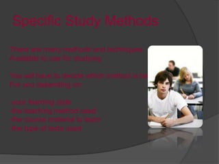 Specific Study Methods
There are many methods and techniques
Available to use for studying
You will have to decide which method is best
For you depending on:
-your learning style
-the teaching method used
-the course material to learn
-the type of tests used
 