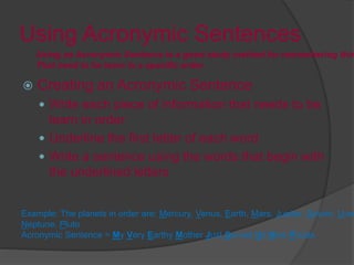 Using Acronymic Sentences
 Creating an Acronymic Sentence
 Write each piece of information that needs to be
learn in order
 Underline the first letter of each word
 Write a sentence using the words that begin with
the underlined letters
Using an Acronymic Sentence is a good study method for remembering thin
That need to be learn in a specific order.
Example: The planets in order are: Mercury, Venus, Earth, Mars, Jupiter, Saturn, Uran
Neptune, Pluto
Acronymic Sentence = My Very Earthy Mother Just Served Us Nine Pizzas
 