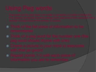Using Peg words
 Think of the fist piece of information to be
remembered
 Think of a peg word for the number one (the
peg word should rhyme with one)
 Create a picture in your mind to associate
with that pe gword
 Repeat points 1-3 with each piece of
information you are to remember
Peg words can be used when one needs to remember a number of things like,
Five reasons we should conserve energy. Each peg word is then associate with a
Number corresponding to the number of reasons.
 