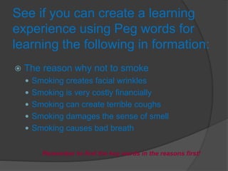 See if you can create a learning
experience using Peg words for
learning the following in formation:
 The reason why not to smoke
 Smoking creates facial wrinkles
 Smoking is very costly financially
 Smoking can create terrible coughs
 Smoking damages the sense of smell
 Smoking causes bad breath
Remember to find the key words in the reasons first!
 