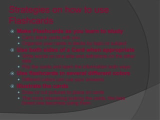 Strategies on how to use
Flashcards
 Make Flashcards as you learn to study
 Carry blank cards with you
 Organize your cards in decks by topic or subject
 Use both sides of a Card when appropriate
 Write words on one side and definitions on the other
side
 Flip the cards and learn the information both ways
 Use flashcards in several different colors
 Different colors can cue your answers
 Illustrate the cards
 Draw or cut pictures to place on cards
 The more interesting looking the cards, the less
bored one becomes using them
 