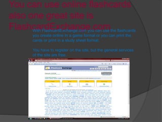You can use online flashcards
also one great site is
FlashcardExchange.comWith FlashcardExchange.com you can use the flashcards
you create online In a game format or you can print the
cards or print in a study sheet format.
You have to register on the site, but the general services
of the site are free.
 