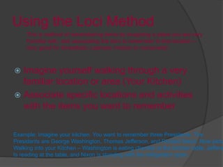 Using the Loci Method
 Imagine yourself walking through a very
familiar location or area (Your Kitchen)
 Associate specific locations and activities
with the items you want to remember
This is method of remembering items by imagining a place you are very
Familiar with, and associating the item to remember to that location –
Very good for Kinesthetic Learners (motion or movement)
Example: Imagine your kitchen. You want to remember three Presidents. The
Presidents are George Washington, Thomas Jefferson, and Richard Nixon. Now pictu
Walking into your Kitchen – Washington is eating cherries at the kitchen table, Jeffers
Is reading at the table, and Nixon is standing with the refrigerator open.
 