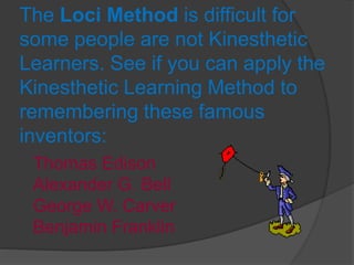 The Loci Method is difficult for
some people are not Kinesthetic
Learners. See if you can apply the
Kinesthetic Learning Method to
remembering these famous
inventors:
Thomas Edison
Alexander G. Bell
George W. Carver
Benjamin Franklin
 
