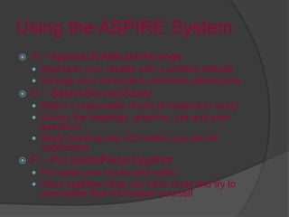 Using the ASPIRE System
 A – Approach/Attitude/Arrange
 Approach your studies with a positive attitude
 Arrange your schedule to eliminate distractions
 S – Select/Survey/Study
 Select a reasonable chunk of material to study
 Survey the headings, graphics, pre and post-
questions
 Study marking any information you do not
understand
 P – Put aside/Piece together
 Put aside your books and notes
 Piece together what you have study and try to
summarize that information yourself
 