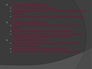 I – Inspect/Investigate/Inquire
 Inspect what you did not understand
 Investigate all available sources of information (textbooks, online,
dictionary…)
 Inquire from support professionals (Librarians, tutors, teachers,
…)
 R – Reconsider/reflect/Relay
 Reconsider the content; what questions would you ask the
author
 Reflect on the material; how can I apply this material
 Relay understanding; how would I make this information more
interesting or easier to understand to other students
 E – Evaluate/Examine/Explore
 Evaluate your grades on tests and assignments and look for
patterns or weaknesses
 Examine you progress on improving weak areas
 Explore options for you with teachers, tutors, other students
 