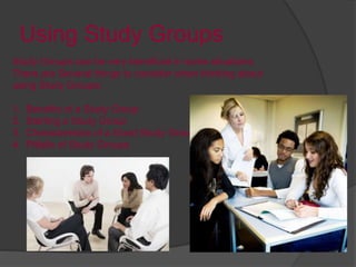 Using Study Groups
Study Groups can be very beneficial in some situations.
There are Several things to consider when thinking about
using Study Groups:
1. Benefits of a Study Group
2. Starting a Study Group
3. Characteristics of a Good Study Group
4. Pitfalls of Study Groups
 