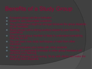 Benefits of a Study Group
 A support group can be a motivator
 Easier to ask classmates questions
 Your commitment might be stronger because the group depends
on all members
 Study groups add a strong auditory aspect to your learning
experience
 One or more group member is likely to understand something
that you do not
 You can learn new study techniques or habit from other
members
 You can compare your notes with other students
 Teaching or explaining concepts to other group members will
reinforce your learning
 Face it! Studying can be boring. Study with others can make the
studying more enjoyable
 