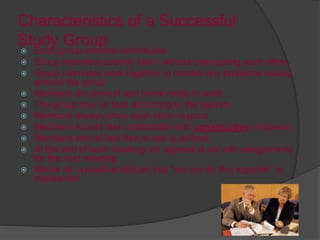 Characteristics of a Successful
Study Group
 Each group member contributes
 Group members actively listen without interrupting each other
 Group members work together to resolve any problems arising
without the group
 Members are prompt and come ready to work
 The group stay on task according to the agenda
 Members always show each other respect
 Members should feel comfortable with constructive criticisms
 Members should feel free to ask questions
 At the end of each meeting, an agenda is set with assignments
for the next meeting
 Above all, a positive attitude that “we can do this together” is
maintained
 