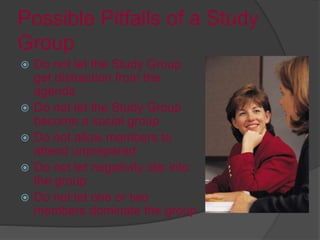 Possible Pitfalls of a Study
Group
 Do not let the Study Group
get distraction from the
agenda
 Do not let the Study Group
become a social group
 Do not allow members to
attend unprepared
 Do not let negativity slip into
the group
 Do not let one or two
members dominate the group
 