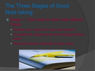 The Three Stages of Good
Note taking
 Stage 1 – Get ready to take notes (Before
Class)
 Review your notes from previous lessons
 Complete all assignments and readings before
class
 Bring all needed materials to take notes
 