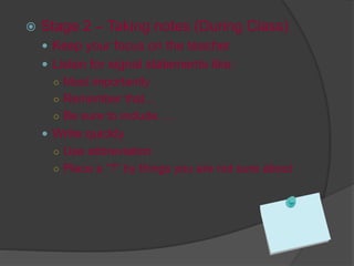  Stage 2 – Taking notes (During Class)
 Keep your focus on the teacher
 Listen for signal statements like:
○ Most importantly
○ Remember that…
○ Be sure to include….
 Write quickly
○ Use abbreviation
○ Place a “?” by things you are not sure about
 
