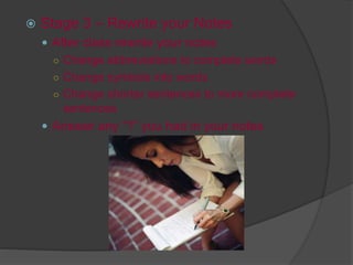  Stage 3 – Rewrite your Notes
 After class rewrite your notes
○ Change abbreviations to complete words
○ Change symbols into words
○ Change shorter sentences to more complete
sentences
 Answer any “?” you had in your notes
 