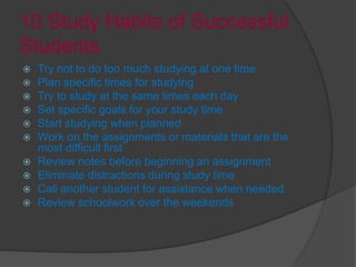 10 Study Habits of Successful
Students
 Try not to do too much studying at one time
 Plan specific times for studying
 Try to study at the same times each day
 Set specific goals for your study time
 Start studying when planned
 Work on the assignments or materials that are the
most difficult first
 Review notes before beginning an assignment
 Eliminate distractions during study time
 Call another student for assistance when needed
 Review schoolwork over the weekends
 