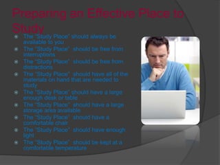 Preparing an Effective Place to
Study The “Study Place” should always be
available to you
 The “Study Place” should be free from
interruptions
 The “Study Place” should be free from
distractions
 The “Study Place” should have all of the
materials on hand that are needed to
study
 The “Study Place” should have a large
enough desk or table
 The “Study Place” should have a large
storage area available
 The “Study Place” should have a
comfortable chair
 The “Study Place” should have enough
light
 The “Study Place” should be kept at a
comfortable temperature
 