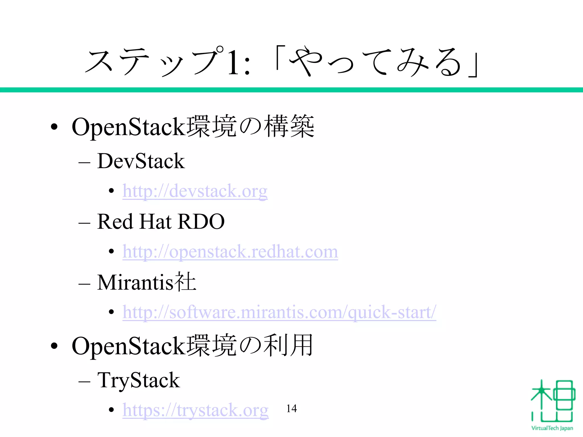 ステップ1:「やってみる」
• OpenStack環境の構築
– DevStack
• http://devstack.org

– Red Hat RDO
• http://openstack.redhat.com

– Mirantis社
• http://software.mirantis.com/quick-start/

• OpenStack環境の利用
– TryStack
• https://trystack.org

14

 