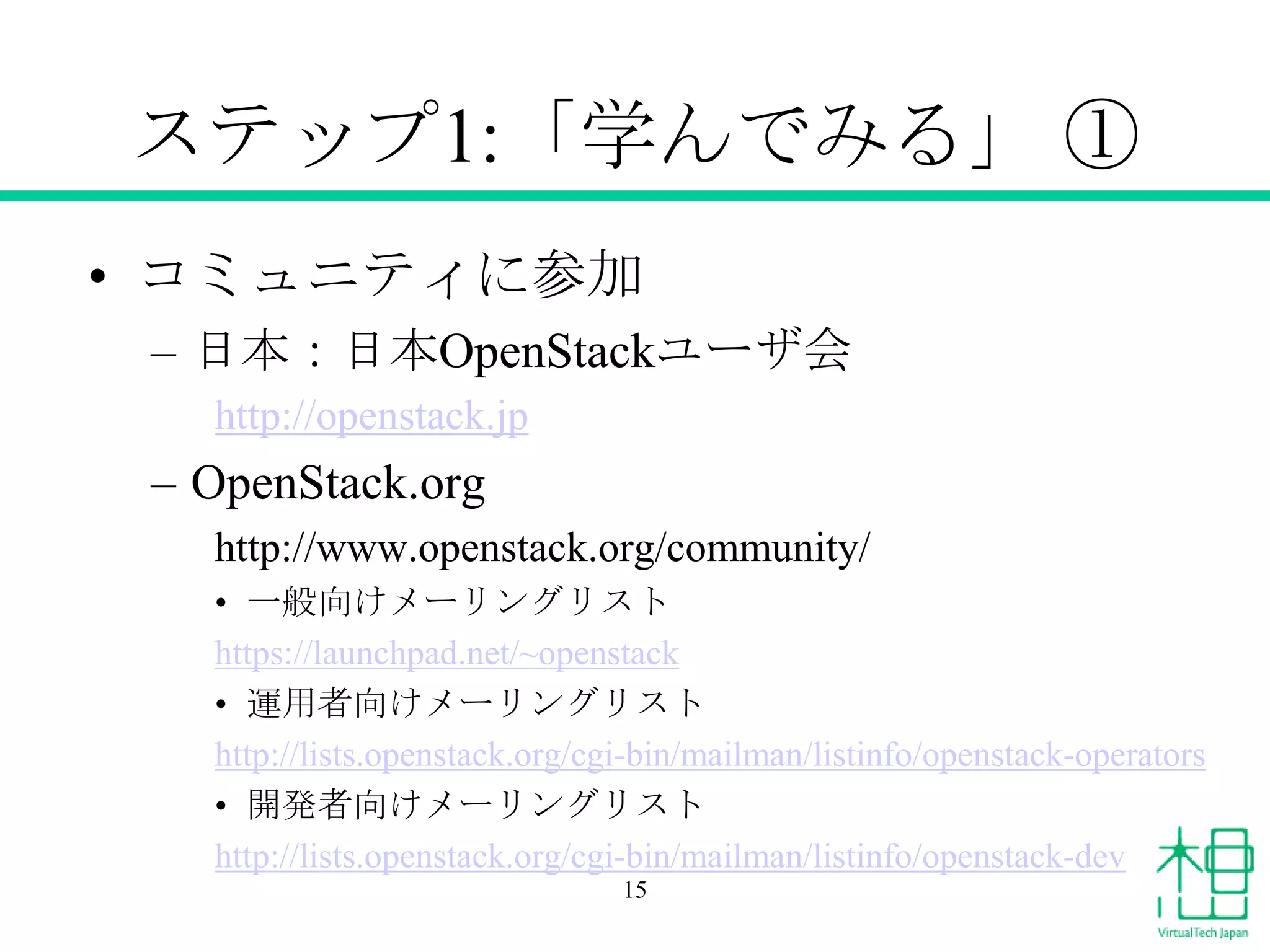 ステップ1:「学んでみる」 ①
• コミュニティに参加
– 日本：日本OpenStackユーザ会
http://openstack.jp

– OpenStack.org
http://www.openstack.org/community/
• 一般向けメーリングリスト
https://launchpad.net/~openstack
• 運用者向けメーリングリスト
http://lists.openstack.org/cgi-bin/mailman/listinfo/openstack-operators
• 開発者向けメーリングリスト
http://lists.openstack.org/cgi-bin/mailman/listinfo/openstack-dev
15

 