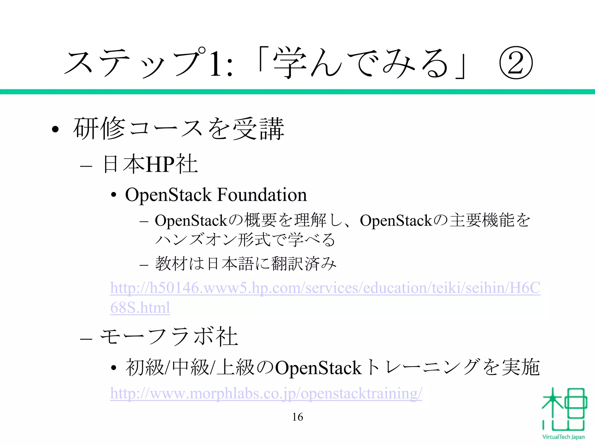 ステップ1:「学んでみる」 ②
• 研修コースを受講
– 日本HP社
• OpenStack Foundation
– OpenStackの概要を理解し、OpenStackの主要機能を
ハンズオン形式で学べる
– 教材は日本語に翻訳済み
http://h50146.www5.hp.com/services/education/teiki/seihin/H6C
68S.html

– モーフラボ社
• 初級/中級/上級のOpenStackトレーニングを実施
http://www.morphlabs.co.jp/openstacktraining/
16

 